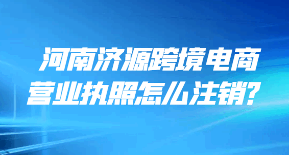 河南济源跨境电商营业执照怎么注销？ 注销变更 第1张